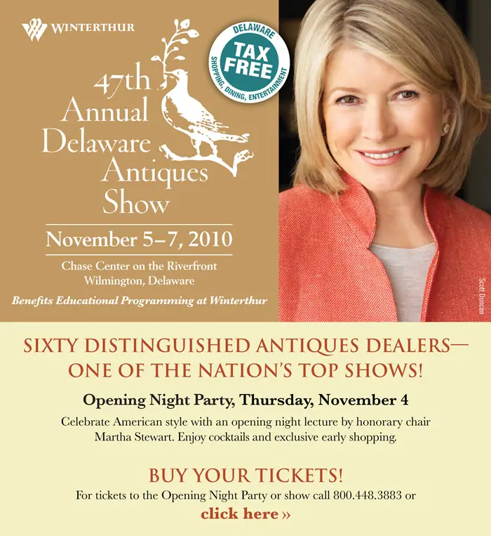     47th Annual Delaware Antiques Show  November 5-7, 2010  Chase Center on the Riverfront  Wilmington, Delaware      OPENING NIGHT PARTY  Thursday, November 4  Celebrate American style with an opening night lecture by honorary chair Martha Stewart.    Enjoy cocktails and exclusive early shopping.  For tickets and information please call 800.448.3883.   (Opening Night Party requires a separate ticket, which includes admission for all three days)   Opening Night Party made possible by Wilmington Trust   Martha Stewart lecture sponsored by CHUBB